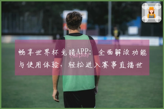 畅享世界杯竞猜APP：全面解读功能与使用体验，轻松进入赛事直播世界